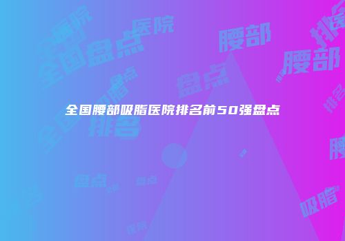 全国腰部吸脂医院排名前50强盘点