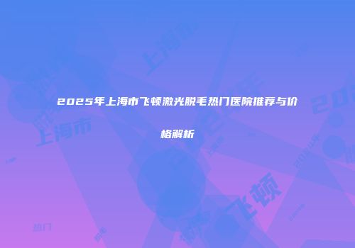 2025年上海市飞顿激光脱毛热门医院推荐与价格解析