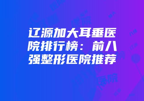 辽源加大耳垂医院排行榜：前八强整形医院推荐
