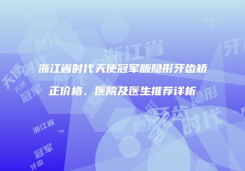 浙江省时代天使冠军版隐形牙齿矫正价格、医院及医生推荐详析