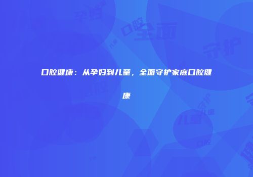 口腔健康：从孕妇到儿童，全面守护家庭口腔健康