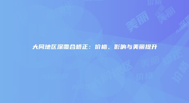 大同地区深覆合矫正：价格、影响与美丽提升