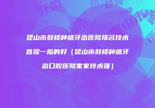 昆山市鼓楼种植牙齿医院排名技术首屈一指的好（昆山市鼓楼种植牙齿口腔医院家家技术强）