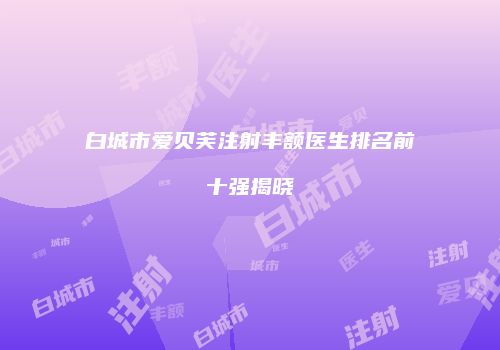 白城市爱贝芙注射丰额医生排名前十强揭晓