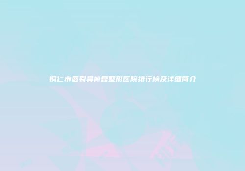 铜仁市唇裂鼻修复整形医院排行榜及详细简介
