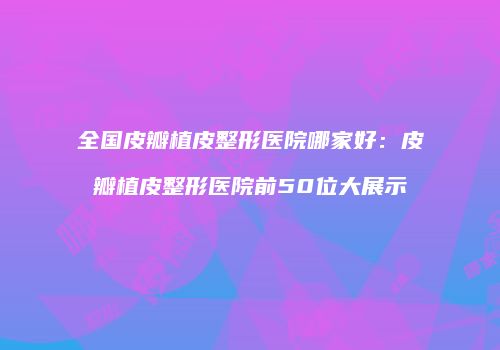 全国皮瓣植皮整形医院哪家好：皮瓣植皮整形医院前50位大展示