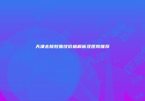 天津去除妊娠纹价格解析及医院推荐