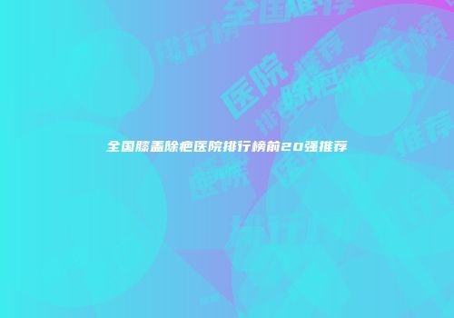 全国膝盖除疤医院排行榜前20强推荐