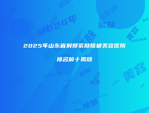 2025年山东省射频紧肤除皱美容医院排名前十揭晓