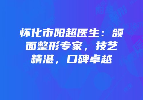 怀化市阳超医生：颌面整形专家，技艺精湛，口碑卓越