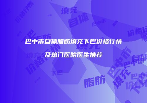 巴中市自体脂肪填充下巴价格行情及热门医院医生推荐