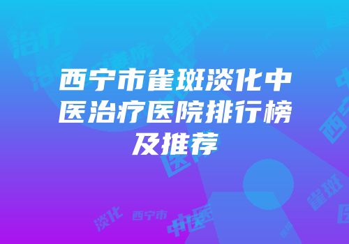 西宁市雀斑淡化中医治疗医院排行榜及推荐