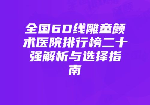 全国6D线雕童颜术医院排行榜二十强解析与选择指南