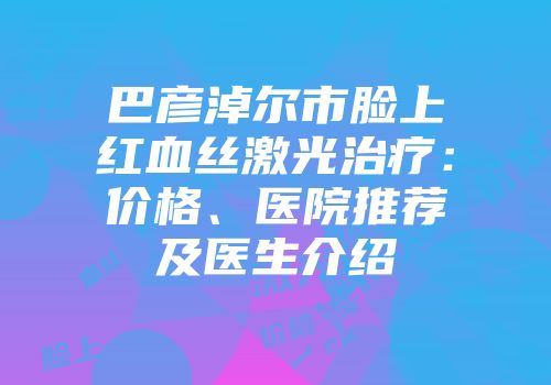 巴彦淖尔市脸上红血丝激光治疗：价格、医院推荐及医生介绍