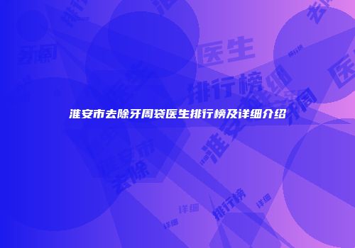 淮安市去除牙周袋医生排行榜及详细介绍