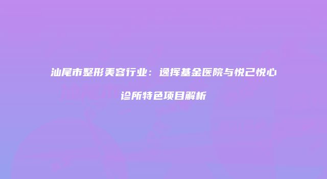汕尾市整形美容行业：逸挥基金医院与悦己悦心诊所特色项目解析
