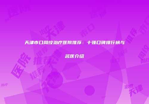 天津市口周纹治疗医院推荐：十强口碑排行榜与名医介绍