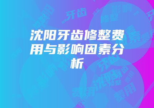 沈阳牙齿修整费用与影响因素分析