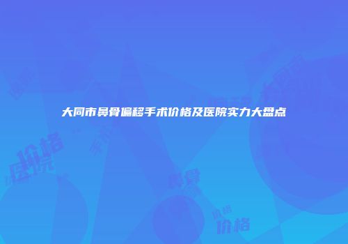 大同市鼻骨偏移手术价格及医院实力大盘点