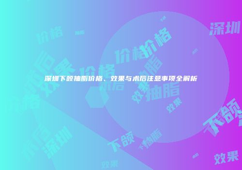 深圳下颌抽脂价格、效果与术后注意事项全解析