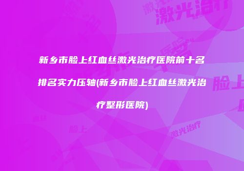 新乡市脸上红血丝激光治疗医院前十名排名实力压轴(新乡市脸上红血丝激光治疗整形医院)
