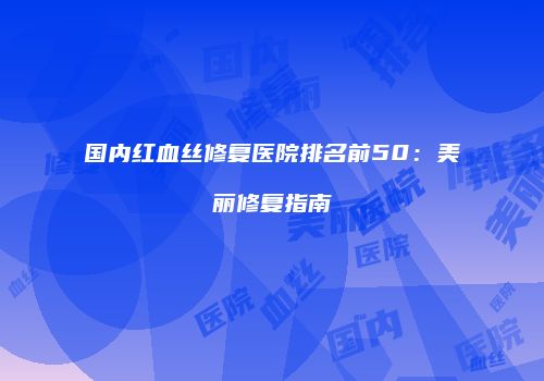 国内红血丝修复医院排名前50：美丽修复指南