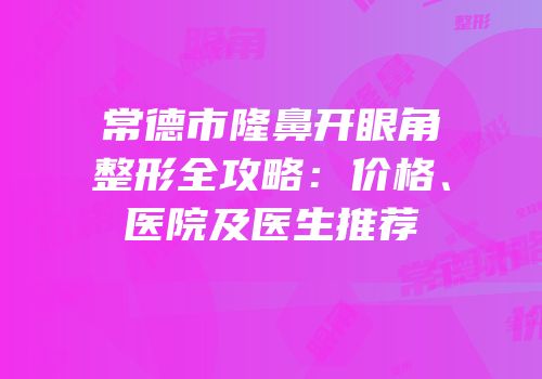 常德市隆鼻开眼角整形全攻略：价格、医院及医生推荐