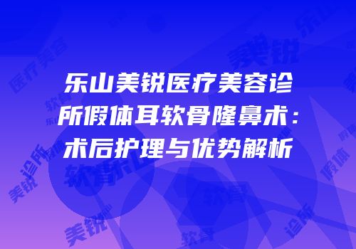 乐山美锐医疗美容诊所假体耳软骨隆鼻术：术后护理与优势解析