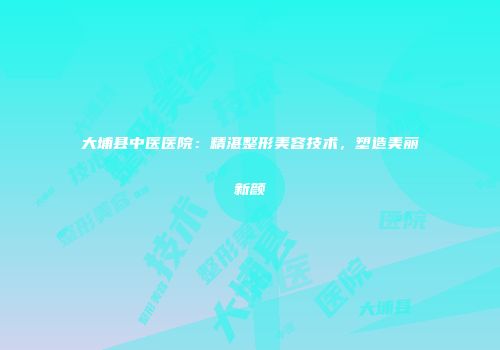 大埔县中医医院：精湛整形美容技术，塑造美丽新颜