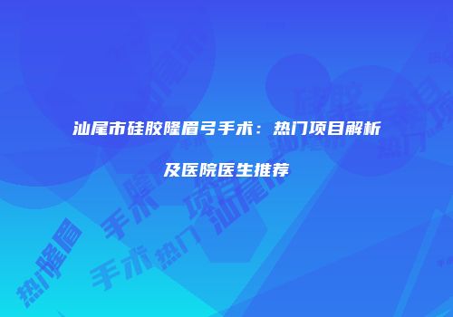 汕尾市硅胶隆眉弓手术：热门项目解析及医院医生推荐