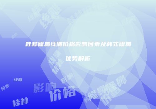 桂林隆鼻线雕价格影响因素及韩式隆鼻优势解析