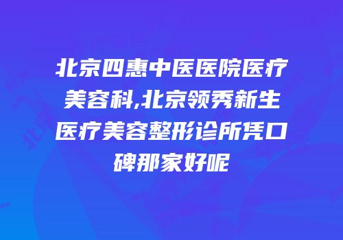 北京四惠中医医院医疗美容科,北京领秀新生医疗美容整形诊所凭口碑那家好呢