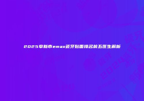 2025阜新市emax瓷牙贴面排名前五医生解析