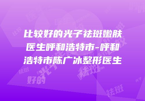比较好的光子祛斑嫩肤医生呼和浩特市-呼和浩特市陈广冰整形医生