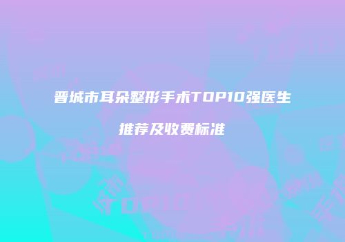 晋城市耳朵整形手术TOP10强医生推荐及收费标准