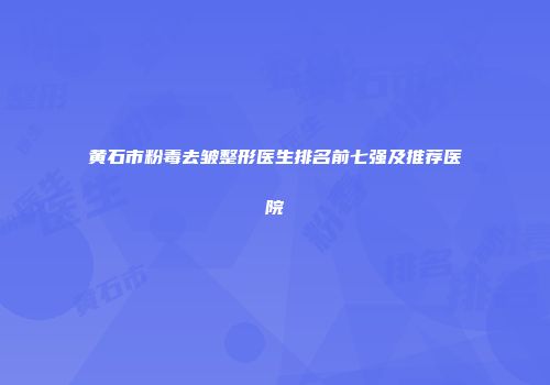 黄石市粉毒去皱整形医生排名前七强及推荐医院