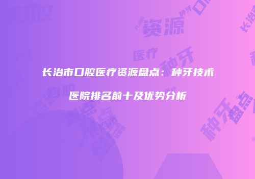 长治市口腔医疗资源盘点：种牙技术医院排名前十及优势分析