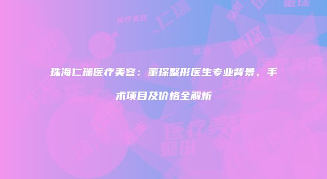 珠海仁瑞医疗美容：董琛整形医生专业背景、手术项目及价格全解析