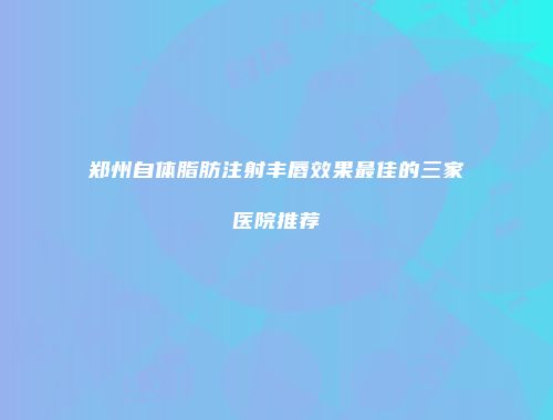 郑州自体脂肪注射丰唇效果最佳的三家医院推荐