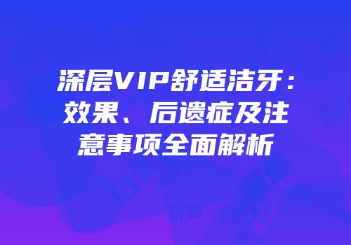 深层VIP舒适洁牙：效果、后遗症及注意事项全面解析