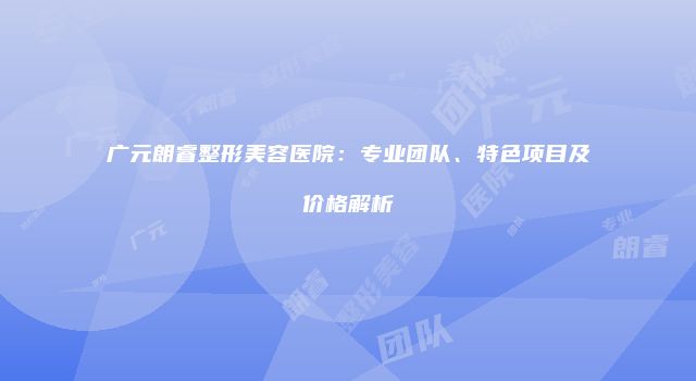 广元朗睿整形美容医院：专业团队、特色项目及价格解析
