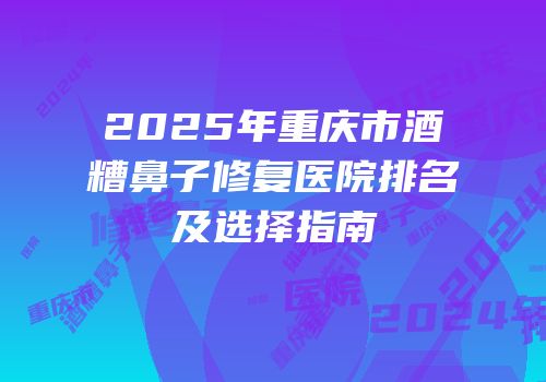2025年重庆市酒糟鼻子修复医院排名及选择指南