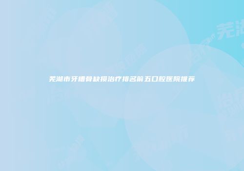 芜湖市牙槽骨缺损治疗排名前五口腔医院推荐