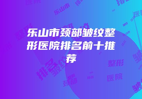 乐山市颈部皱纹整形医院排名前十推荐