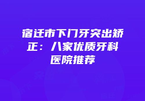 宿迁市下门牙突出矫正：八家优质牙科医院推荐