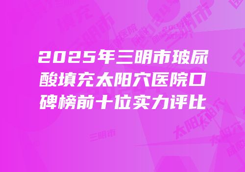 2025年三明市玻尿酸填充太阳穴医院口碑榜前十位实力评比