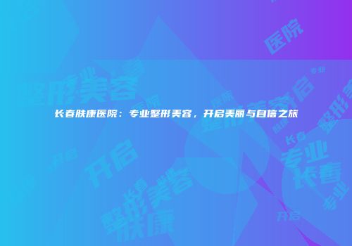 长春肤康医院：专业整形美容，开启美丽与自信之旅