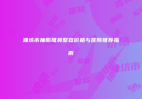 潍坊市抽脂隆鼻整容价格与医院推荐指南