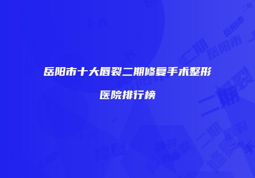 岳阳市十大唇裂二期修复手术整形医院排行榜