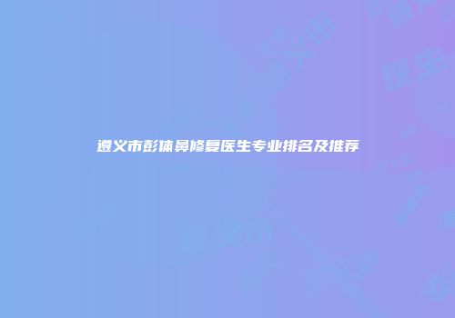 遵义市彭体鼻修复医生专业排名及推荐